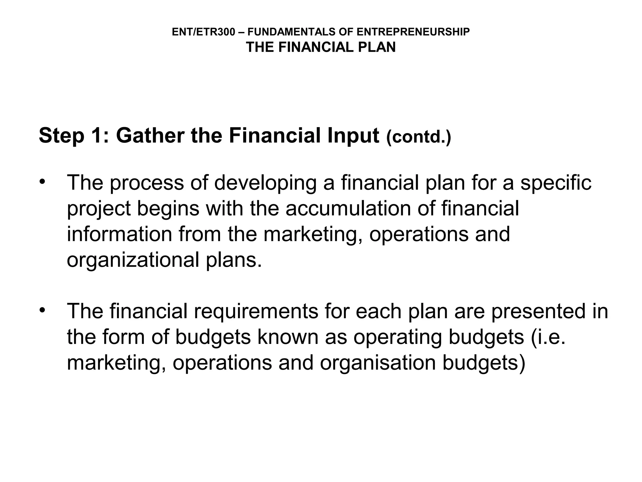 ENT/ETR300 – FUNDAMENTALS OF ENTREPRENEURSHIP
                         THE FINANCIAL PLAN




Step 1: Gather the Financial Input (contd.)

• The process of developing a financial plan for a specific
  project begins with the accumulation of financial
  information from the marketing, operations and
  organizational plans.

• The financial requirements for each plan are presented in
  the form of budgets known as operating budgets (i.e.
  marketing, operations and organisation budgets)
 