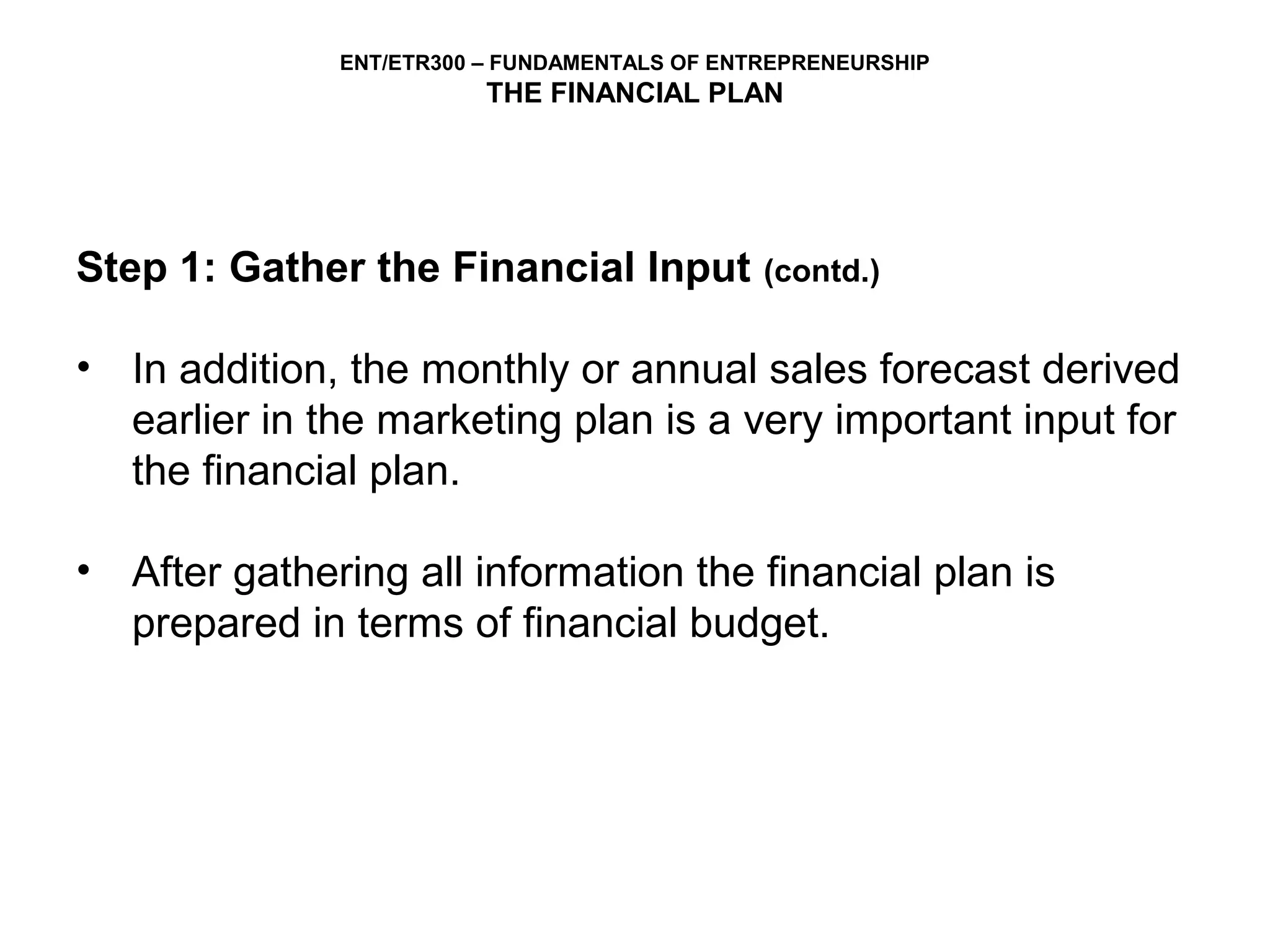 ENT/ETR300 – FUNDAMENTALS OF ENTREPRENEURSHIP
                         THE FINANCIAL PLAN




Step 1: Gather the Financial Input            (contd.)


• In addition, the monthly or annual sales forecast derived
  earlier in the marketing plan is a very important input for
  the financial plan.

• After gathering all information the financial plan is
  prepared in terms of financial budget.
 