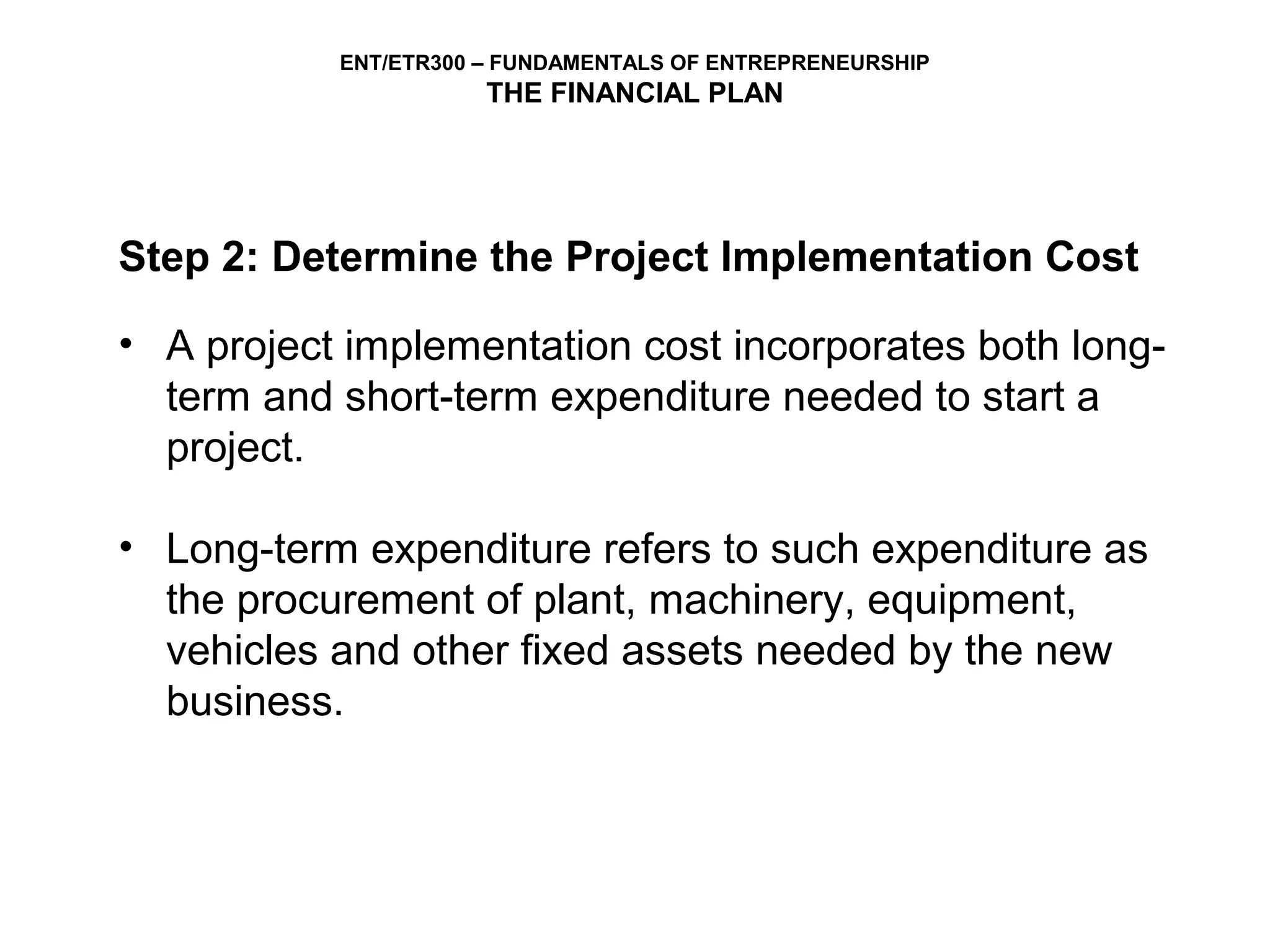 ENT/ETR300 – FUNDAMENTALS OF ENTREPRENEURSHIP
                      THE FINANCIAL PLAN




Step 2: Determine the Project Implementation Cost

• A project implementation cost incorporates both long-
  term and short-term expenditure needed to start a
  project.

• Long-term expenditure refers to such expenditure as
  the procurement of plant, machinery, equipment,
  vehicles and other fixed assets needed by the new
  business.
 