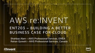 © 2017, Amazon Web Services, Inc. or its Affiliates. All rights reserved.
AWS re:INVENT
ENT203 – BUILDING A BETTER
BUSINESS CASE FOR CLOUD
Shahbaz Alam – AWS Professional Services, EMEA
Rehan Qureshi – AWS Professional Services, Canada
 