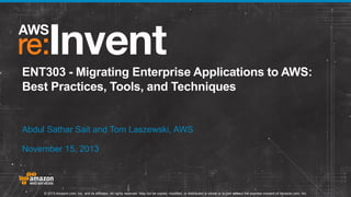 ENT303 - Migrating Enterprise Applications to AWS:
Best Practices, Tools, and Techniques

Abdul Sathar Sait and Tom Laszewski, AWS
November 15, 2013

© 2013 Amazon.com, Inc. and its affiliates. All rights reserved. May not be copied, modified, or distributed in whole or in part without the express consent of Amazon.com, Inc.

 