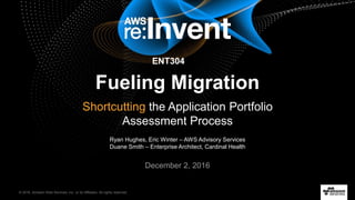 © 2016, Amazon Web Services, Inc. or its Affiliates. All rights reserved.
Ryan Hughes, Eric Winter – AWS Advisory Services
Duane Smith – Enterprise Architect, Cardinal Health
December 2, 2016
Fueling Migration
Shortcutting the Application Portfolio
Assessment Process
ENT304
 