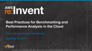 Best Practices for Benchmarking and
Performance Analysis in the Cloud
Robert Barnes, Amazon Web Services
November 15, 2013

© 2013 Amazon.com, Inc. and its affiliates. All rights reserved. May not be copied, modified, or distributed in whole or in part without the express consent of Amazon.com, Inc.

 