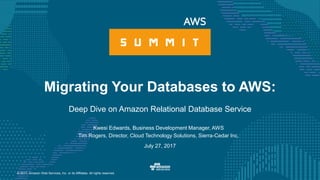 © 2017, Amazon Web Services, Inc. or its Affiliates. All rights reserved.
July 27, 2017
Migrating Your Databases to AWS:
Deep Dive on Amazon Relational Database Service
Kwesi Edwards, Business Development Manager, AWS
Tim Rogers, Director, Cloud Technology Solutions, Sierra-Cedar Inc.
 