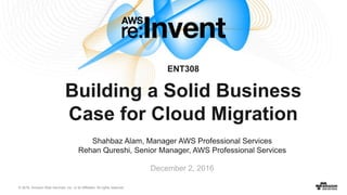 © 2016, Amazon Web Services, Inc. or its Affiliates. All rights reserved.
December 2, 2016
ENT308
Building a Solid Business
Case for Cloud Migration
Shahbaz Alam, Manager AWS Professional Services
Rehan Qureshi, Senior Manager, AWS Professional Services
 