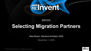 © 2016, Amazon Web Services, Inc. or its Affiliates. All rights reserved.
Allen Brown, Solutions Architect, AWS
December 1, 2016
Selecting Migration Partners
ENT310
 