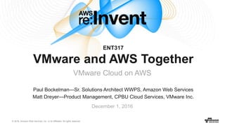 © 2016, Amazon Web Services, Inc. or its Affiliates. All rights reserved.
Paul Bockelman—Sr. Solutions Architect WWPS, Amazon Web Services
Matt Dreyer—Product Management, CPBU Cloud Services, VMware Inc.
December 1, 2016
ENT317
VMware and AWS Together
VMware Cloud on AWS
 