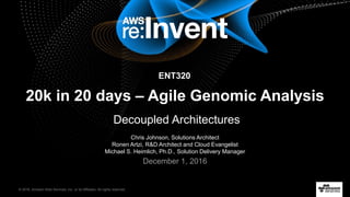 © 2016, Amazon Web Services, Inc. or its Affiliates. All rights reserved.
Chris Johnson, Solutions Architect
Ronen Artzi, R&D Architect and Cloud Evangelist
Michael S. Heimlich, Ph.D., Solution Delivery Manager
December 1, 2016
20k in 20 days – Agile Genomic Analysis
Decoupled Architectures
ENT320
 
