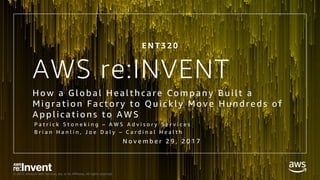 © 2017, Amazon Web Services, Inc. or its Affiliates. All rights reserved.
AWS re:INVENT
How a G l obal Heal thcare Company Bui l t a
Mi grati on F actory to Qui ckl y Move Hund red s of
Appl i cati ons to AWS
P a t r i c k S t o n e k i n g – A W S A d v i s o r y S e r v i c e s
B r i a n H a n l i n , J o e D a l y – C a r d i n a l H e a l t h
E N T 3 2 0
N o v e m b e r 2 9 , 2 0 1 7
 