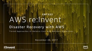 © 2017, Amazon Web Services, Inc. or its Affiliates. All rights reserved.
AWS re:Invent
Disaster Recovery with AWS
T i e r e d A p p r o a c h e s t o B a l a n c e C o s t w i t h R e c o v e r y O b j e c t i v e s
E N T 3 2 2
N o v e m b e r 2 9 , 2 0 1 7
 