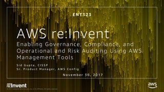 © 2017, Amazon Web Services, Inc. or its Affiliates. All rights reserved.
Enabling Governance, Compliance, and
Operational and Risk Auditing Using AWS
Management Tools
E N T 3 2 3
N o v e m b e r 3 0 , 2 0 1 7
S i d G u p t a , C I S S P
S r . P r o d u c t M a n a g e r , A W S C o n f i g
AWS re:Invent
 