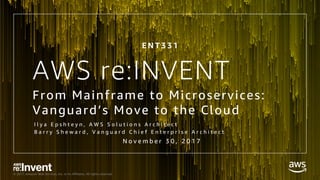 © 2017, Amazon Web Services, Inc. or its Affiliates. All rights reserved.
AWS re:INVENT
From Mainframe to Microservices:
Vanguard’s Move to the Cloud
I l y a E p s h t e y n , A W S S o l u t i o n s A r c h i t e c t
B a r r y S h e w a r d , V a n g u a r d C h i e f E n t e r p r i s e A r c h i t e c t
E N T 3 3 1
N o v e m b e r 3 0 , 2 0 1 7
 