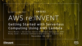 © 2017, Amazon Web Services, Inc. or its Affiliates. All rights reserved.
AWS re:INVENT
Getting Started with Serverless
Computing Using AWS Lambda
C h r i s M u n n s – S e r v e r l e s s S e n i o r D e v e l o p e r A d v o c a t e – A W S
N i c k y J o s h i – D i r e c t o r S o f t w a r e E n g i n e e r i n g – C a p i t a l O n e
C L I C K T O A D D T E X T E N T 3 3 2
N o v e m b e r 3 0 , 2 0 1 7
 