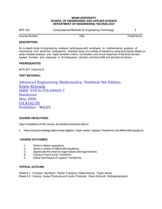 MIAMI UNIVERSITY
                            SCHOOL OF ENGINEERING AND APPLIED SCIENCE
                             DEPARTMENT OF ENGINNERING TECHNOLOGY

ENT 333                       Computational Methods for Engineering Technology                      3

Course Number                                        Title                                    Credit hours

DESCRIPTION:

An in-depth study of engineering analysis techniques with emphasis on mathematical analysis of
mechanical and electrical subsystems. Detailed study of a variety of situations using techniques based on
state-variable analysis and state-transition matrix; convolution and circuit response in the time domain;
system function and response in the frequency domain; and time shift and periodic functions.

PREREQUISITES:

MTH 251: Calculus-II

TEXT MATERIAL:

Advanced Engineering Mathematics, Textbook 9th Edition
Erwin Kreyszig
ISBN: 978-0-470-08484-7
Hardcover
May 2006
US $162.95
Publisher: WILEY

COURSE OBJECTIVES:

Upon completion of this course, the student should be able to:

•   Have strong knowledge about linear algebra, Taylor series, Laplace Transforms and differential equations.


COURSE OUTCOMES:

    1.      Perform Matrix operations.
    2.      Solve a variety of differential equations.
    3.      Appreciate the need for eigenvalues and eigenvectors.
    4.      Conduct Fast Fourier Transform.
    5.      Utilize techniques of Laplace Transforms.


TOPICAL OUTILINE:

Week # 1 : Complex Numbers, Partial Fractions, Determinants, Taylor series.
Week # 2 : Vectors, Scalar Products and Vector Products. Gram-Schmidt Orthogonalization.
 
