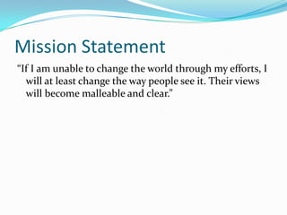 Mission Statement“If I am unable to change the world through my efforts, I will at least change the way people see it. Their views will become malleable and clear.”