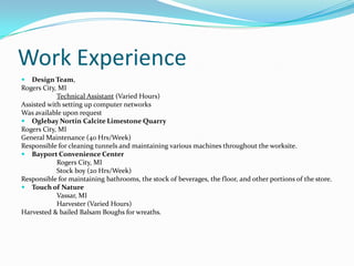 Work ExperienceDesign Team,Rogers City, MI						Technical Assistant (Varied Hours)Assisted with setting up computer networksWas available upon requestOglebayNortin Calcite Limestone QuarryRogers City, MI	General Maintenance (40 Hrs/Week)Responsible for cleaning tunnels and maintaining various machines throughout the worksite.Bayport Convenience Center		Rogers City, MI		Stock boy (20 Hrs/Week)Responsible for maintaining bathrooms, the stock of beverages, the floor, and other portions of the store.Touch of Nature		Vassar, MI			Harvester (Varied Hours)Harvested & bailed Balsam Boughs for wreaths.