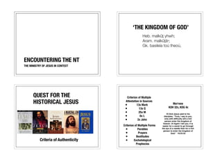 ENCOUNTERING THE NT 
THE MINISTRY OF JESUS IN CONTEXT 
‘THE KINGDOM OF GOD’ 
Heb. malkûṯ yhwh; 
Aram. malkûṯā˒; 
Gk. basileía toú theoú, 
QUEST FOR THE 
HISTORICAL JESUS 
Criteria of Authenticity 
Criterion of Multiple 
Attestation in Sources 
• 13x Mark 
• 13x Q 
• 25x M 
• 6x L 
• 2x John 
Criterion of Multiple Forms 
• Parables 
• Prayers 
• Beatitudes 
• Eschatological 
Prophecies 
MATTHEW 
KOH 32X, KOG 4X 
23 And Jesus said to his 
disciples, “Truly, I say to you, 
only with difficulty will a rich 
person enter the kingdom of 
heaven. 24 Again I tell you, it is 
easier for a camel to go through 
the eye of a needle than for a rich 
person to enter the kingdom of 
God.” 19:23-25 
 