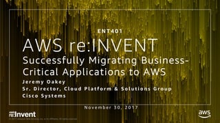 © 2017, Amazon Web Services, Inc. or its Affiliates. All rights reserved.
AWS re:INVENT
N o v e m b e r 3 0 , 2 0 1 7
E N T 4 0 1
Successfully Migrating Business-
Critical Applications to AWS
J e r e m y O a k e y
S r . D i r e c t o r , C l o u d P l a t f o r m & S o l u t i o n s G r o u p
C i s c o S y s t e m s
 