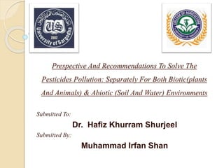 Prespective And Recommendations To Solve The
Pesticides Pollution: Separately For Both Biotic(plants
And Animals) & Abiotic (Soil And Water) Environments
Submitted To:
Dr. Hafiz Khurram Shurjeel
Submitted By:
Muhammad Irfan Shan
 