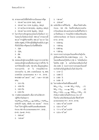 ข้อสอบเคมี ENT 48 4
16. สารละลายต่อไปนี้ข้อใดมีจานวนไอออนมากที่สุด
1. 0.6 dm3
ของ 2.0 M CaCl2 . 6H2O
2. 0.8 dm3
ของ 1.0 M Cr2(SO4)3 .18H2O
3. 0.7 dm3
ของ 0.5 M K2SO4 . Al2(SO4)3. 24H2O
4. 0.8 dm3
ของ 2.0 M Na2SO4 . 10H2O
17. ในการวิเคราะห์หาสูตรของอโลหะโบรไมด์พบว่า 0.1
โมลของโบรไมด์ละลายในน้า 500 cm3
สารละลายนี้
50 cm3
ทาปฏิกิริยาพอดีกับ 300 cm3
ของ 0.1 โมล
ต่อลิตร AgNO3 ถ้าให้ธาตุอื่นมีสัญลักษณ์เป็น Z สูตร
ที่เป็นไปได้มากที่สุดของโบรไมด์นี้คือข้อใด
1. Z3Br
2. Z2Br6
3. ZBr
4. ZBr3
18. ปอดของเด็กผู้ชายคนหนึ่งมีความจุอากาศ 2.20 ลิตร
ปอดของเด็กผู้ชายคนนี้จะต้องบรรจุอากาศกี่กรัม จึง
จะทาให้ปอดมีความดัน 102 kPa เมื่ออุณหภูมิของ
ร่างกายเท่ากับ 37 o
C กาหนดให้อากาศ
ประกอบด้วย O2 20% มวลต่อโมลและ N2 80%
มวลต่อโมล (มวลอะตอมของ N = 14 , O=16 ,
R=0.0821 dm3
atm.K-1
. mol-1
, 1 atm = 101.325
kPa)
1. 2.51 กรัม
2. 4.06 กรัม
3. 3.02 กรัม
4. 0.09 กรัม
19. การผลิตกรดฟอสฟอริก เพื่อการค้าจะใช้สารทา
ปฏิกิริยากันดังสมการ
Ca3(PO4)2(S)+H2SO4(aq) CaSO4(S) + H3PO4(aq)
จะต้องใช้ H2SO4 เข้มข้น 0.5 mol.dm-3
จานวน
กี่ dm3
จึงทาปฏิกิริยาพอดีกับแคลเซียมฟอสเฟต
จานวน 100 กรัม (มวลอะตอมของ H=1 , S=32 ,
O=16 , Ca=40 , P=31)
1. 0.65 dm3
2. 1.40 dm3
3. 1.94 dm3
4. 2.50 dm3
20. จะต้องใช้อากาศกี่กิโลกรัม เพื่อเผาไหม้ถ่านหิน
จานวน 120 กรัม โดยที่ถ่านหินประกอบด้วย
คาร์บอนร้อยละ 95 และส่วนประกอบอื่นที่ไม่เกิดการ
เผาไหม้ร้อยละ 5 กาหนดให้อากาศมีออกซิเจนเป็น
องค์ประกอบร้อยละ 23 โดยมวล (มวลอะตอมของ
C=12 , O=16)
1. 0.034 kg
2. 1.520 kg
3. 0.903 kg
4. 1.320 kg
21. ระยะทางระหว่างประจุของไอออนที่ตรงกันข้ามใน
รูบิเดียมคลอไรด์ เป็น 3.285 อังสตอม ( A ) ใน
โพแทสเซียมคลอไรด์เป็น 3.139 A ในโซเดียมโบร
ไมด์เป็น 2.981 A และในโพแทสเซียมโบรไมด์
เป็น 3.293 A ระยะทางระหว่างประจุของไอออนที่
ตรงกันข้ามกันในรูบิเดียมโบรไมด์ เป็นเท่าใด
1. 3.147 A
2. 3.385 A
3. 3.393 A
4. 3.439 A
22. ในการผลิตกรดไนตริกมีขั้นตอนดังนี้
NH3(g) + O2(g) NO(g) + H2O(g) …(1)
NO(g) + O2(g) NO(g) …(2)
NO2(g) + H2O(l) HNO3(aq) + NO(g) …(3)
ถ้าต้องการผลิตกรดไนตริกจานวน 1.0 x 106
กิโลกรัม จะต้องใช้แก๊สแอมโมเนีย กี่ลิตรที่ STP
(มวลอะตอมของ H=1 , N=14 , O=16)
1. 3.56 x 108
dm3
at STP
2. 5.33 x 106
dm3
3. 7.11 x 108
dm3
at STP
4. 5.33 x 108
dm3
O
O
O
O
O
O
O
O
 