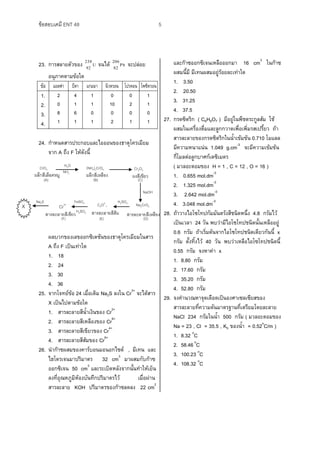 ข้อสอบเคมี ENT 48 5
23. การสลายตัวของ U
92
238
จนได้ Pb
82
206
จะปล่อย
อนุภาคตามข้อใด
ข้อ แอลฟา บีตา แกมมา นิวตรอน โปรตอน โพซิตรอน
1.
2.
3.
4.
2
0
8
1
4
1
6
1
1
1
0
1
0
10
0
2
0
2
0
1
1
1
0
1
24. กาหนดสารประกอบและไอออนของธาตุโครเมียม
จาก A ถึง F ให้ดังนี้
ผลบวกของเลขออกซิเดชันของธาตุโครเมียมในสาร
A ถึง F เป็นเท่าใด
1. 18
2. 24
3. 30
4. 36
25. จากโจทย์ข้อ 24 เมื่อเติม Na2S ลงใน Cr3+
จะได้สาร
X เป็นไปตามข้อใด
1. สารละลายสีน้าเงินของ Cr2+
2. สารละลายสีเหลืองของ Cr6+
3. สารละลายสีเขียวของ Cr4+
4. สารละลายสีส้มของ Cr6+
26. นาก๊าซผสมของคาร์บอนมอนอกไซด์ , มีเทน และ
ไฮโดรเจนมาปริมาตร 32 cm3
มาผสมกับก๊าซ
ออกซิเจน 50 cm3
และระเบิดหลังจากนั้นทาให้เย็น
ลงที่อุณหภูมิห้องบันทึกปริมาตรไว้ เมื่อผ่าน
สารละลาย KOH ปริมาตรของก๊าซลดลง 22 cm2
และก๊าซออกซิเจนเหลือออกมา 16 cm3
ในก๊าซ
ผสมนี้มี มีเทนผสมอยู่ร้อยละเท่าใด
1. 3.50
2. 20.50
3. 31.25
4. 37.5
27. กรดซิตริก ( C6H8O7 ) มีอยู่ในพืชตระกูลส้ม ใช้
ผสมในเครื่องดื่มและลูกกวาดเพื่อเพิ่มรสเปรี้ยว ถ้า
สารละลายของกรดซิตริกในน้าเข้มข้น 0.710 โมแลล
มีความหนาแน่น 1.049 g.cm-3
จะมีความเข้มข้น
กี่โมลต่อลูกบาศก์เดซิเมตร
( มวลอะตอมของ H = 1 , C = 12 , O = 16 )
1. 0.655 mol.dm-3
2. 1.325 mol.dm-3
3. 2.642 mol.dm-3
4. 3.048 mol.dm-3
28. ถ้าวางไอโซโทปกัมมันตรังสีชนิดหนึ่ง 4.8 กรัมไว้
เป็นเวลา 24 วัน พบว่ามีไอโซโทปชนิดนั้นเหลืออยู่
0.6 กรัม ถ้าเริ่มต้นจากไอโซโทปชนิดเดียวกันนี้ x
กรัม ตั้งทิ้งไว้ 40 วัน พบว่าเหลือไอโซโทปชนิดนี้
0.55 กรัม จงหาค่า x
1. 8.80 กรัม
2. 17.60 กรัม
3. 35.20 กรัม
4. 52.80 กรัม
29. จงคานวณหาจุดเดือดเป็นองศาเซลเซียสของ
สารละลายที่ความดันมาตรฐานที่เตรียมโดยละลาย
NaCl 234 กรัมในน้า 500 กรัม ( มวลอะตอมของ
Na = 23 , Cl = 35.5 , Kb ของน้า = 0.52o
C/m )
1. 8.32 o
C
2. 58.46o
C
3. 100.23 o
C
4. 108.32 o
C
H2OCrO3
ผลึกสีเลือดหมู
(A)
Cr2O3
(NH4)2CrO4
Cr3+
Na2S
Na2CrO4
NH3
C2O2-
7
FeSO4
H2SO4
NaOH
ผลึกสีเหลือง ผงสีเขียว
(C)(B)
สารละลายสีเขียว สารละลายสีส้ม สารละลายสีเหลือง
H2SO4
(D)(E)(F)
X
 