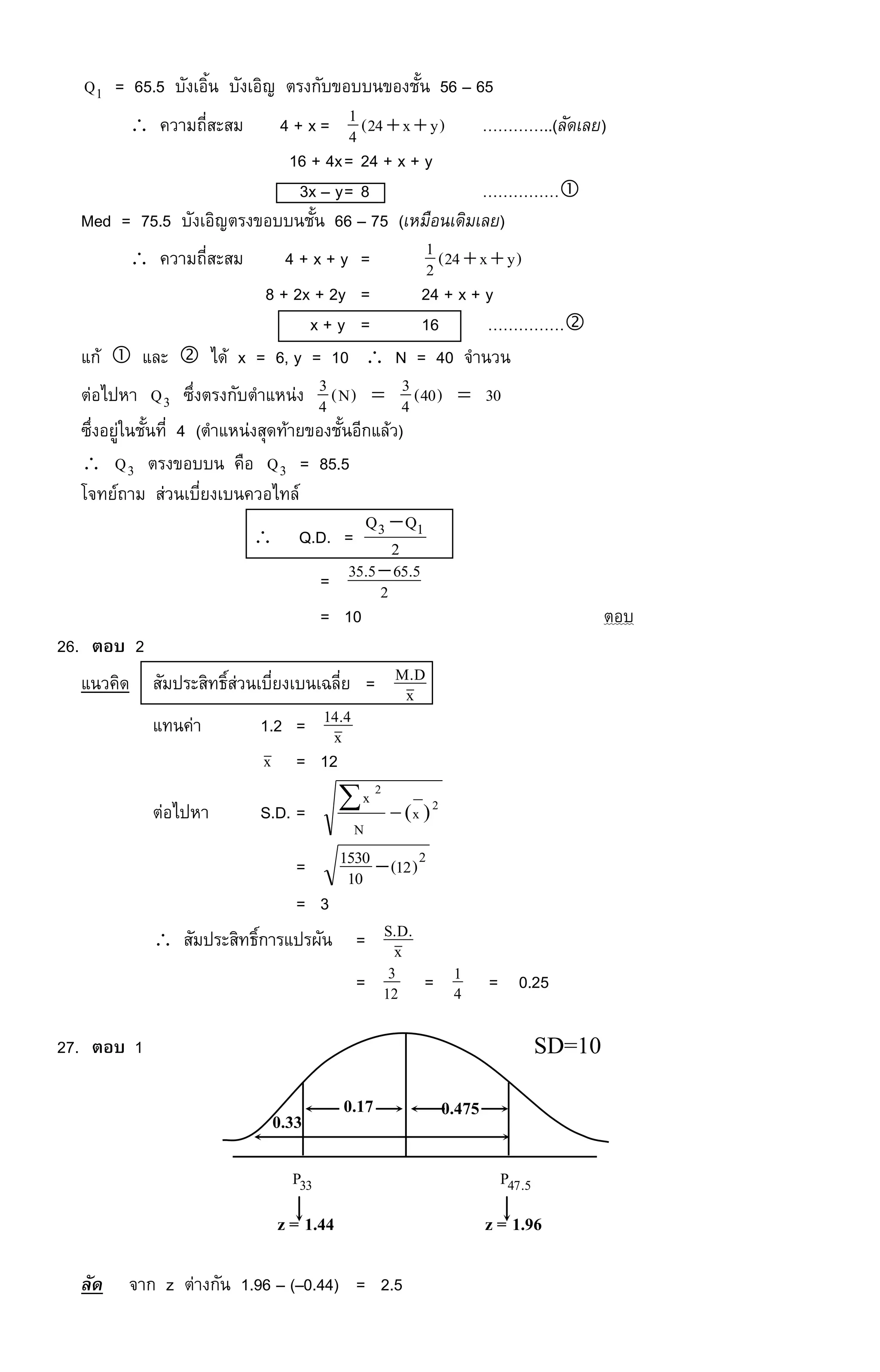 1Q = 65.5 บังเอิ้น บังเอิญ ตรงกับขอบบนของชั้น 56 – 65
 ความถี่สะสม 4 + x = )yx24(4
1  …………..(ลัดเลย)
16 + 4x= 24 + x + y
3x – y= 8 ……………
Med = 75.5 บังเอิญตรงขอบบนชั้น 66 – 75 (เหมือนเดิมเลย)
 ความถี่สะสม 4 + x + y = )yx24(2
1 
8 + 2x + 2y = 24 + x + y
x + y = 16 ……………
แก้  และ  ได้ x = 6, y = 10  N = 40 จานวน
ต่อไปหา 3Q ซึ่งตรงกับตาแหน่ง 30)40(4
3)N(4
3 
ซึ่งอยู่ในชั้นที่ 4 (ตาแหน่งสุดท้ายของชั้นอีกแล้ว)
 3Q ตรงขอบบน คือ 3Q = 85.5
โจทย์ถาม ส่วนเบี่ยงเบนควอไทล์
 Q.D. = 2
QQ 13 
= 2
5.655.35 
= 10 ตอบ
26. ตอบ 2
แนวคิด สัมประสิทธิ์ส่วนเบี่ยงเบนเฉลี่ย = x
D.M
แทนค่า 1.2 = x
4.14
x = 12
ต่อไปหา S.D. = 2
2
)(x
N
x


= 2
)12(10
1530 
= 3
 สัมประสิทธิ์การแปรผัน = x
.D.S
= 12
3 = 4
1 = 0.25
27. ตอบ 1
ลัด จาก z ต่างกัน 1.96 – (–0.44) = 2.5
0.17 0.475
0.33
SD=10
z = 1.96
5.47P
z = 1.44
33P
 