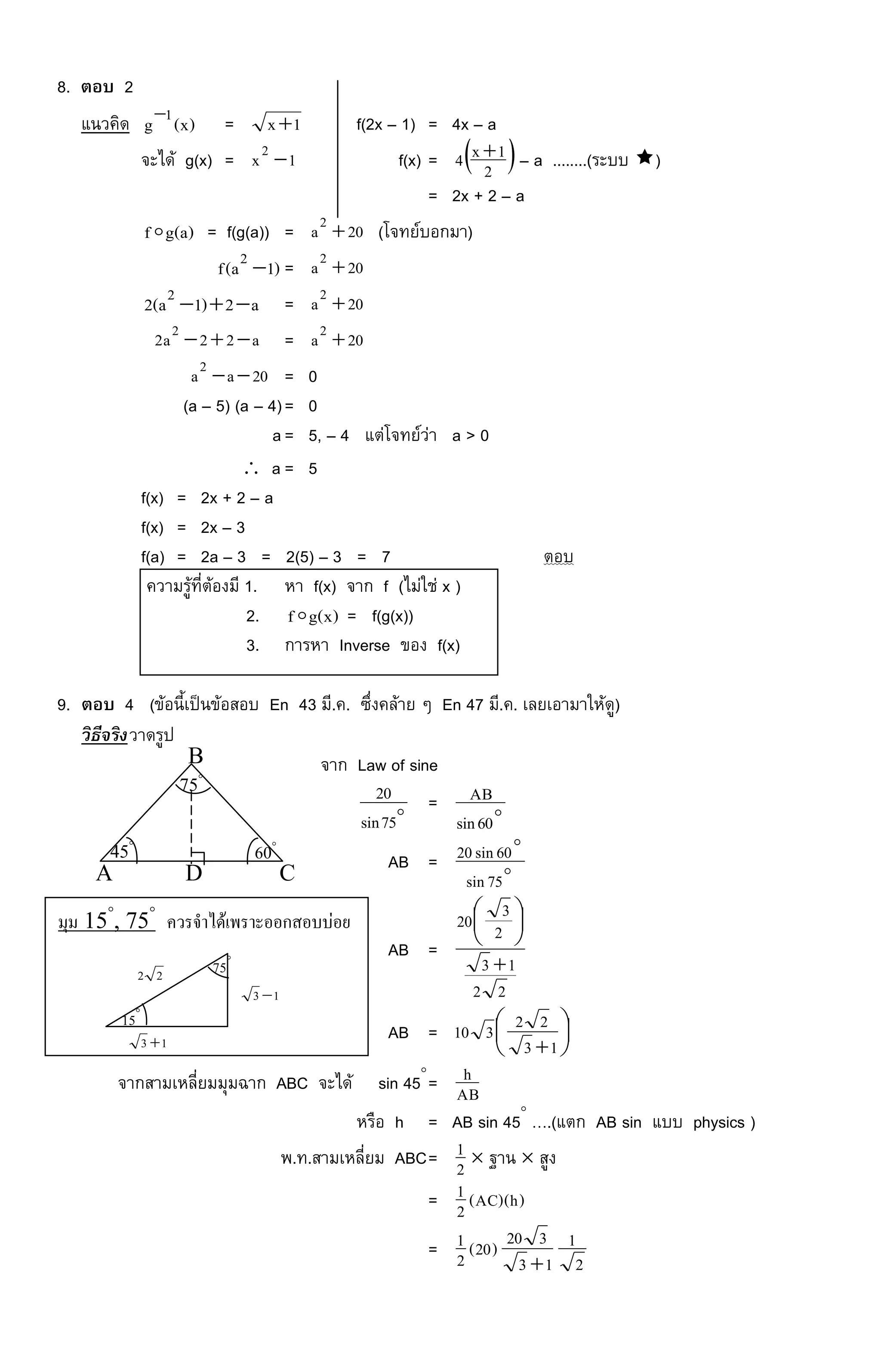 8. ตอบ 2
แนวคิด )x(g 1 = 1x f(2x – 1) = 4x – a
จะได้ g(x) = 1x2
 f(x) =  2
1x4  – a ........(ระบบ )
= 2x + 2 – a
)a(gf = f(g(a)) = 20a2
 (โจทย์บอกมา)
)1a(f 2
 = 20a2

a2)1a(2 2
 = 20a2

a22a2 2
 = 20a2

20aa2
 = 0
(a – 5) (a – 4)= 0
a= 5, – 4 แต่โจทย์ว่า a > 0
 a = 5
f(x) = 2x + 2 – a
f(x) = 2x – 3
f(a) = 2a – 3 = 2(5) – 3 = 7 ตอบ
ความรู้ที่ต้องมี 1. หา f(x) จาก f (ไม่ใช่ x )
2. )x(gf = f(g(x))
3. การหา Inverse ของ f(x)
9. ตอบ 4 (ข้อนี้เป็นข้อสอบ En 43 มี.ค. ซึ่งคล้าย ๆ En 47 มี.ค. เลยเอามาให้ดู)
วิธีจริงวาดรูป
จาก Law of sine

75sin
20 = 
60sin
AB
AB = 

75sin
60sin20
AB =
22
13
2
320






AB = 




13
22310
จากสามเหลี่ยมมุมฉาก ABC จะได้ sin 45
= AB
h
หรือ h = AB sin 45
….(แตก AB sin แบบ physics )
พ.ท.สามเหลี่ยม ABC= 2
1  ฐาน  สูง
= )h)(AC(2
1
=
2
1
13
320)20(2
1

A D C
B
75
60

45
มุม 15
, 75
ควรจาได้เพราะออกสอบบ่อย
13 
13 
15

75

22
 