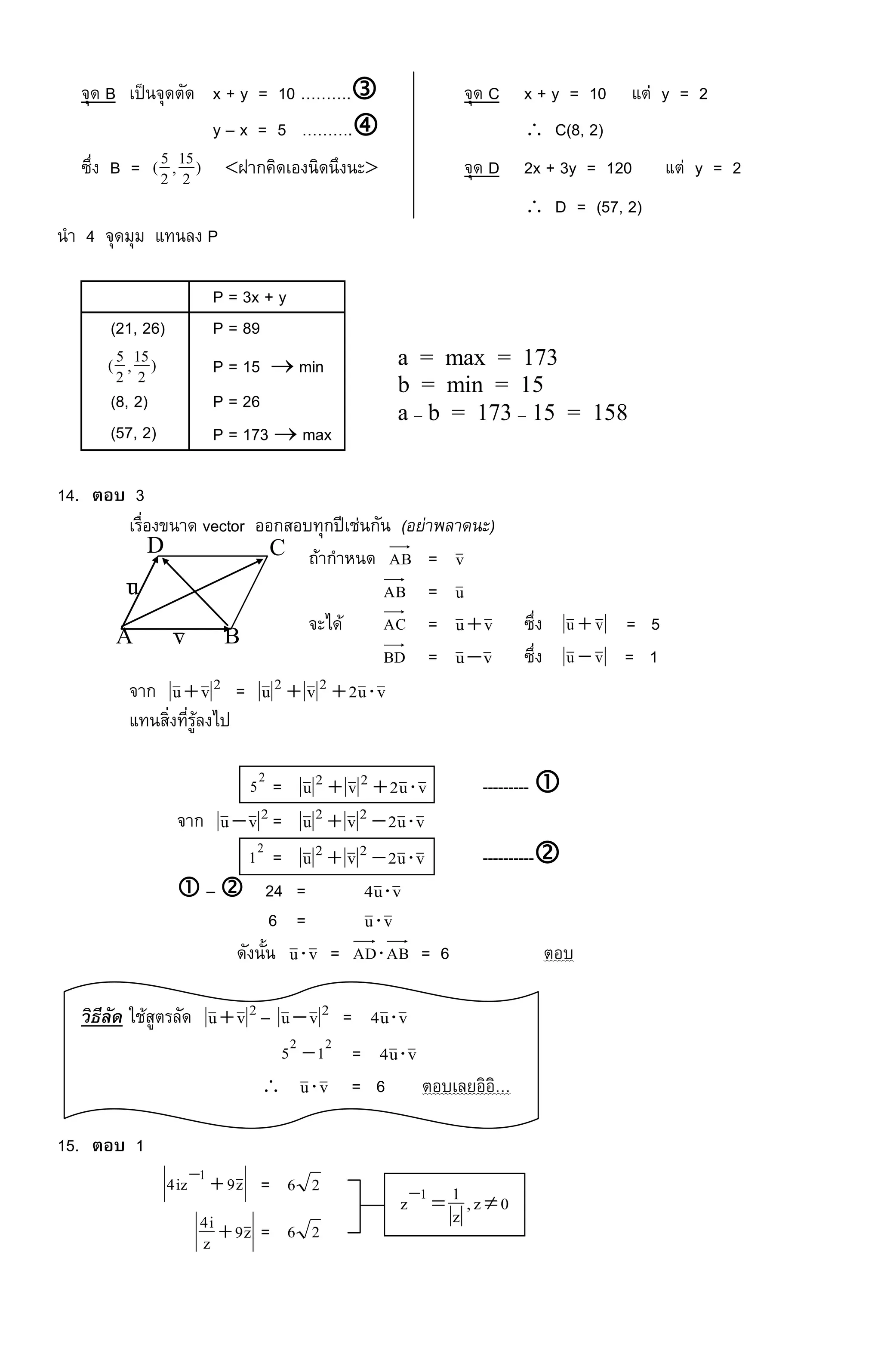 จุด B เป็นจุดตัด x + y = 10 ………. จุด C x + y = 10 แต่ y = 2
y – x = 5 ……….  C(8, 2)
ซึ่ง B = )2
15,2
5( ฝากคิดเองนิดนึงนะ จุด D 2x + 3y = 120 แต่ y = 2
 D = (57, 2)
นา 4 จุดมุม แทนลง P
P = 3x + y
(21, 26) P = 89
)2
15,2
5( P = 15  min
(8, 2) P = 26
(57, 2) P = 173  max
14. ตอบ 3
เรื่องขนาด vector ออกสอบทุกปีเช่นกัน (อย่าพลาดนะ)
ถ้ากาหนด AB = v
AB = u
จะได้ AC = vu ซึ่ง vu  = 5
BD = vu ซึ่ง vu  = 1
จาก 2vu = vu2vu 22 
แทนสิ่งที่รู้ลงไป
2
5 = vu2vu 22  --------- 
จาก 2vu = vu2vu 22 
2
1 = vu2vu 22  ----------
 –  24 = vu4 
6 = vu
ดังนั้น vu = ABAD = 6 ตอบ
วิธีลัด ใช้สูตรลัด 2vu – 2vu = vu4 
22
15  = vu4 
 vu = 6 ตอบเลยอิอิ…
15. ตอบ 1
z9iz4 1

= 26
z9z
i4  = 26
a = max = 173
b = min = 15
a – b = 173 – 15 = 158
A B
CD
u
v
0z,
z
1z 1

 