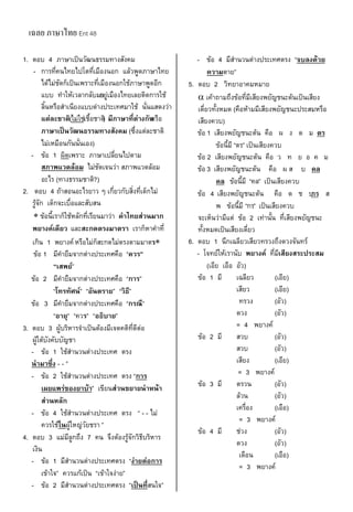เฉลย ภาษาไทย Ent 48
1. ตอบ 4 ภาษาเป็นวัฒนธรรมทางสังคม
- การที่คนไทยไปโตที่เมืองนอก แล้วพูดภาษาไทย
ได้ไม่ชัดก็เป็นเพราะที่เมืองนอกใช้ภาษาพูดอีก
แบบ ทําให้เวลากลับมาอยู่เมืองไทยเลยติดการใช้
ลิ้นหรือสําเนียงแบบต่างประเทศมาใช้ นั่นแสดงว่า
แต่ละชาติ(ไม่ใช่เชื้อชาติ) มีภาษาที่ต่างกันหรือ
ภาษาเป็นวัฒนธรรมทางสังคม (ซึ่งแต่ละชาติ
ไม่เหมือนกันนั่นเอง)
- ข้อ 1 ผิดเพราะ ภาษาเปลี่ยนไปตาม
สภาพแวดล้อม ไม่ชัดเจนว่า สภาพแวดล้อม
อะไร (ทางธรรมชาติ?)
2. ตอบ 4 ถ้าสอนอะไรยาว ๆ เกี่ยวกับสิ่งที่เด็กไม่
รู้จัก เด็กจะเบื่อและสับสน
 ข้อนี้เราก็ใช้หลักที่เรียนมาว่า คาไทยส่วนมาก
พยางค์เดียว และสะกดตรงมาตรา เราก็หาคําที่
เกิน 1 พยางค์หรือไม่ก็สะกดไม่ตรงตามมาตรา
ข้อ 1 มีคํายืมจากต่างประเทศคือ ‚ควร”
“เสพย์‛
ข้อ 2 มีคํายืมจากต่างประเทศคือ ‚การ‛
‚โทรทัศน์‛ ‚อันตราย‛ ‚วิธี‛
ข้อ 3 มีคํายืมจากต่างประเทศคือ ‚กรณี‛
‚อายุ‛ ‚ควร‛ ‚อธิบาย‛
3. ตอบ 3 ผู้บริหารจําเป็นต้องมีเจตคติที่ดีต่อ
ผู้ใต้บังคับบัญชา
- ข้อ 1 ใช้สํานวนต่างประเทศ ตรง
นามาซึ่ง - - ‛
- ข้อ 2 ใช้สํานวนต่างประเทศ ตรง ‚การ
เผยแพร่ของยาบ้า‛ เขียนส่วนขยายนาหน้า
ส่วนหลัก
- ข้อ 4 ใช้สํานวนต่างประเทศ ตรง ‚ - - ไม่
ควรใช้ในผู้ใหญ่วัยชรา ‛
4. ตอบ 3 แม่มีลูกถึง 7 คน จึงต้องรู้จักวิธีบริหาร
เงิน
- ข้อ 1 มีสํานวนต่างประเทศตรง ‚ง่ายต่อการ
เข้าใจ‛ ควรแก้เป็น ‚เข้าใจง่าย‛
- ข้อ 2 มีสํานวนต่างประเทศตรง ‚เป็นที่สนใจ‛
- ข้อ 4 มีสํานวนต่างประเทศตรง ‚จบลงด้วย
ความตาย‛
5. ตอบ 2 วิทยาอาคมหมาย
 เค้าถามถึงข้อที่มีเสียงพยัญชนะต้นเป็นเสียง
เดี่ยวทั้งหมด (คือห้ามมีเสียงพยัญชนะประสมหรือ
เสียงควบ)
ข้อ 1 เสียงพยัญชนะต้น คือ ผ ง ด ม ตร
ข้อนี้มี ‚ตร‛ เป็นเสียงควบ
ข้อ 2 เสียงพยัญชนะต้น คือ ว ท ย อ ค ม
ข้อ 3 เสียงพยัญชนะต้น คือ ผ ส บ คล
คล ข้อนี้มี ‚คล‛ เป็นเสียงควบ
ข้อ 4 เสียงพยัญชนะต้น คือ ด ช บกร ส
พ ข้อนี้มี ‚กร‛ เป็นเสียงควบ
จะเห็นว่ามีแต่ ข้อ 2 เท่านั้น ที่เสียงพยัญชนะ
ทั้งหมดเป็นเสียงเดี่ยว
6. ตอบ 1 นึกเฉลียวเสียวทรวงถึงดวงจันทร์
- โจทย์ให้เรานับ พยางค์ ที่มีเสียงสระประสม
(เอีย เอือ อัว)
ข้อ 1 มี เฉลียว (เอีย)
เสียว (เอีย)
ทรวง (อัว)
ดวง (อัว)
= 4 พยางค์
ข้อ 2 มี สวบ (อัว)
สวบ (อัว)
เสียง (เอีย)
= 3 พยางค์
ข้อ 3 มี ตรวน (อัว)
ล้วน (อัว)
เครื่อง (เอือ)
= 3 พยางค์
ข้อ 4 มี ช่วง (อัว)
ดวง (อัว)
เดือน (เอือ)
= 3 พยางค์
 