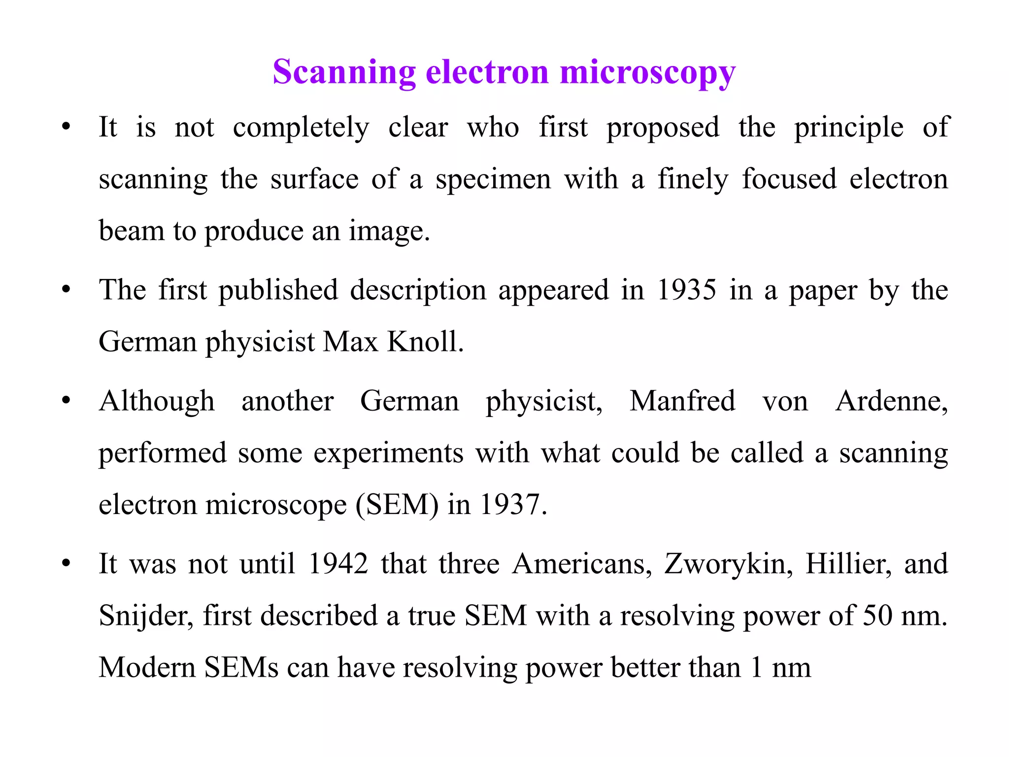 Scanning electron microscopy
• It is not completely clear who first proposed the principle of
scanning the surface of a specimen with a finely focused electron
beam to produce an image.
• The first published description appeared in 1935 in a paper by the
German physicist Max Knoll.
• Although another German physicist, Manfred von Ardenne,
performed some experiments with what could be called a scanning
electron microscope (SEM) in 1937.
• It was not until 1942 that three Americans, Zworykin, Hillier, and
Snijder, first described a true SEM with a resolving power of 50 nm.
Modern SEMs can have resolving power better than 1 nm
 