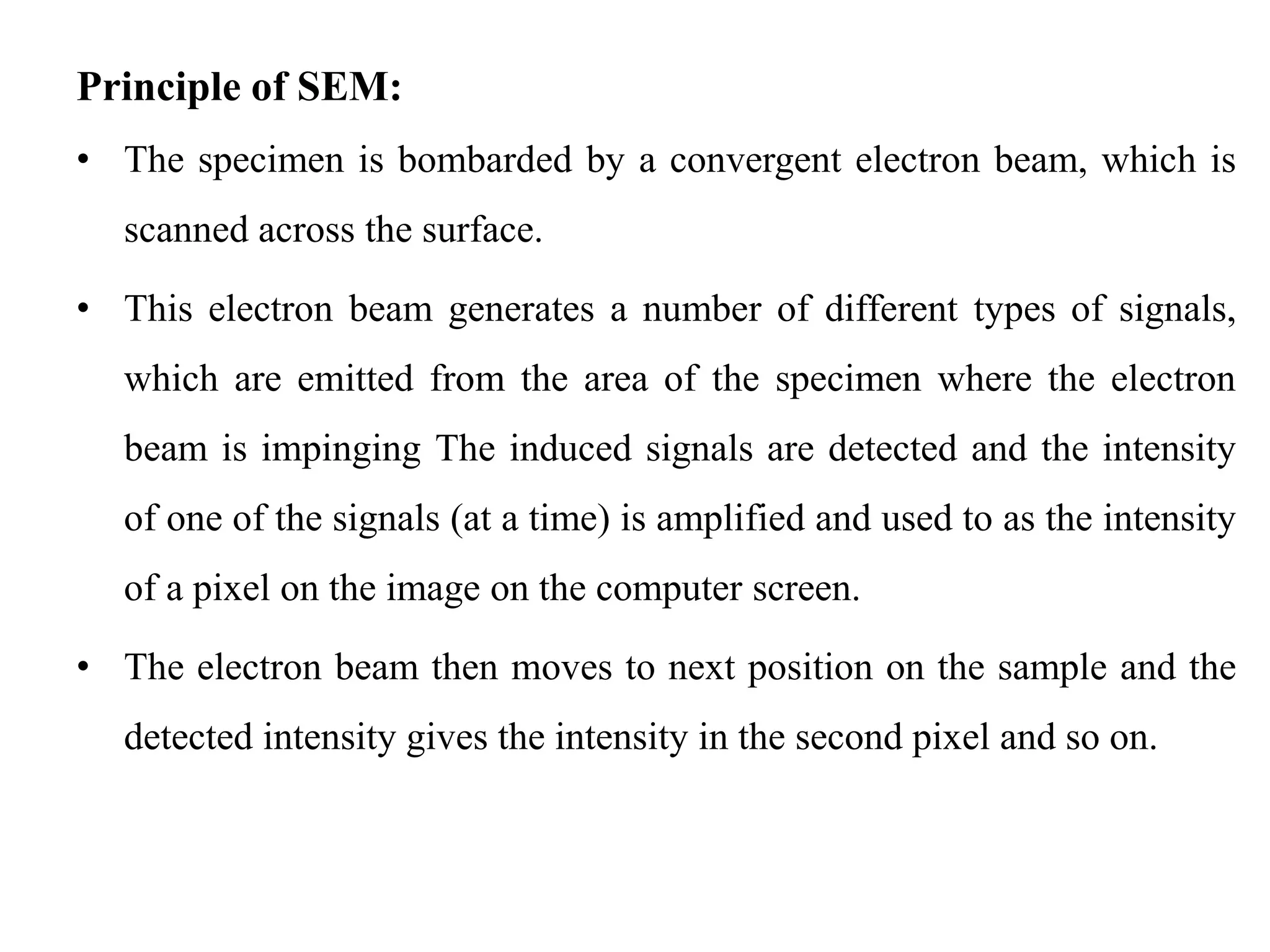 Principle of SEM:
• The specimen is bombarded by a convergent electron beam, which is
scanned across the surface.
• This electron beam generates a number of different types of signals,
which are emitted from the area of the specimen where the electron
beam is impinging The induced signals are detected and the intensity
of one of the signals (at a time) is amplified and used to as the intensity
of a pixel on the image on the computer screen.
• The electron beam then moves to next position on the sample and the
detected intensity gives the intensity in the second pixel and so on.
 