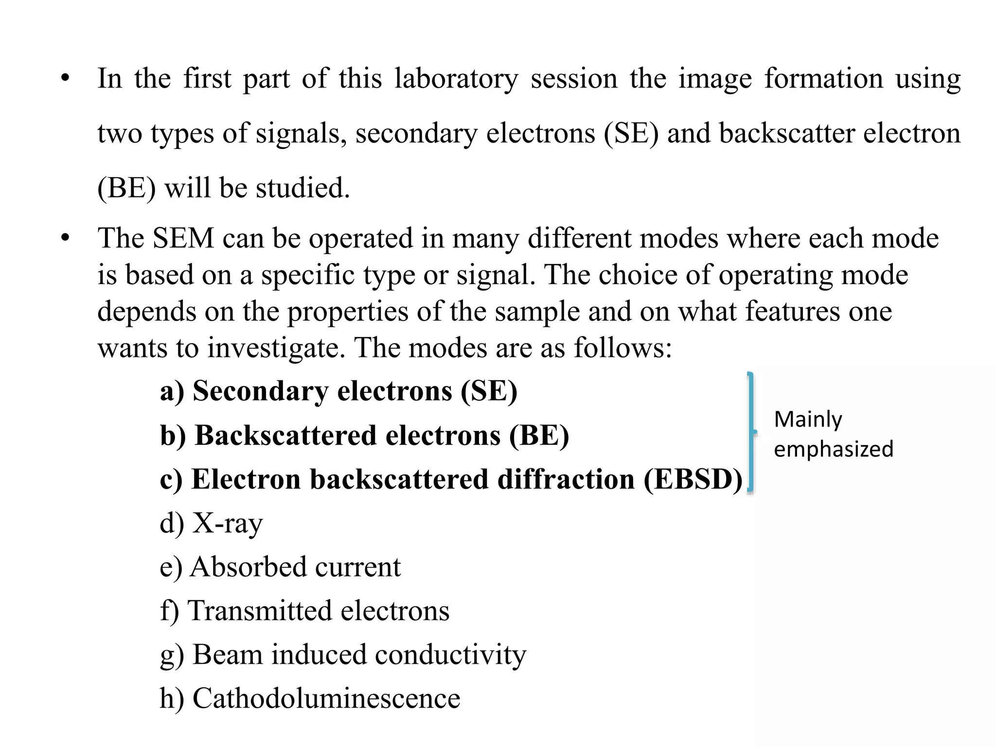 • In the first part of this laboratory session the image formation using
two types of signals, secondary electrons (SE) and backscatter electron
(BE) will be studied.
• The SEM can be operated in many different modes where each mode
is based on a specific type or signal. The choice of operating mode
depends on the properties of the sample and on what features one
wants to investigate. The modes are as follows:
a) Secondary electrons (SE)
b) Backscattered electrons (BE)
c) Electron backscattered diffraction (EBSD)
d) X-ray
e) Absorbed current
f) Transmitted electrons
g) Beam induced conductivity
h) Cathodoluminescence
Mainly
emphasized
 