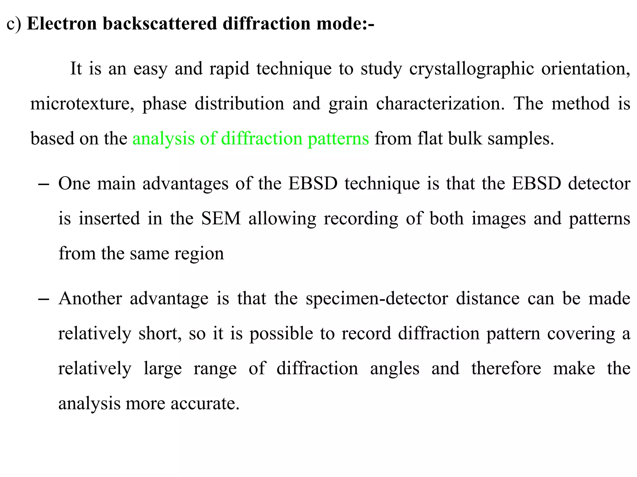 c) Electron backscattered diffraction mode:-
It is an easy and rapid technique to study crystallographic orientation,
microtexture, phase distribution and grain characterization. The method is
based on the analysis of diffraction patterns from flat bulk samples.
– One main advantages of the EBSD technique is that the EBSD detector
is inserted in the SEM allowing recording of both images and patterns
from the same region
– Another advantage is that the specimen-detector distance can be made
relatively short, so it is possible to record diffraction pattern covering a
relatively large range of diffraction angles and therefore make the
analysis more accurate.
 