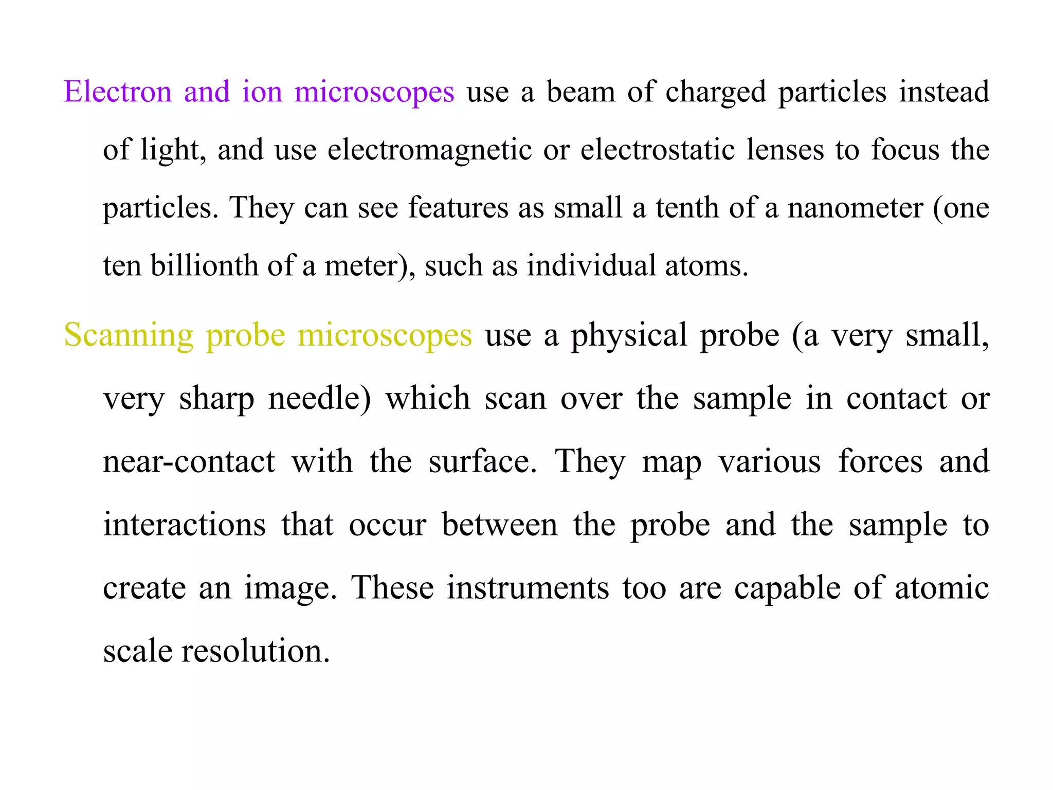 Electron and ion microscopes use a beam of charged particles instead
of light, and use electromagnetic or electrostatic lenses to focus the
particles. They can see features as small a tenth of a nanometer (one
ten billionth of a meter), such as individual atoms.
Scanning probe microscopes use a physical probe (a very small,
very sharp needle) which scan over the sample in contact or
near-contact with the surface. They map various forces and
interactions that occur between the probe and the sample to
create an image. These instruments too are capable of atomic
scale resolution.
 