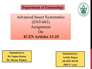Advanced Insect Systematics
(ENT-601)
Assignment
On
ICZN Articles 13-25
Department of Entomology
Submitted to:
Dr. Sapna Katna
Dr. Meena Thakur
Submitted by:
Archie Dogra
(H-2021-02-D)
PhD 1st year
 