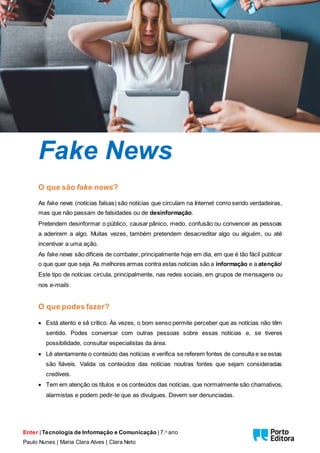 Enter | Tecnologia de Informação e Comunicação | 7.o ano
Paulo Nunes | Maria Clara Alves | Clara Neto
Fake News
O que são fake news?
As fake news (notícias falsas) são notícias que circulam na Internet como sendo verdadeiras,
mas que não passam de falsidades ou de desinformação.
Pretendem desinformar o público, causar pânico, medo, confusão ou convencer as pessoas
a aderirem a algo. Muitas vezes, também pretendem desacreditar algo ou alguém, ou até
incentivar a uma ação.
As fake news são difíceis de combater, principalmente hoje em dia, em que é tão fácil publicar
o que quer que seja. As melhores armas contra estas notícias são a informação e a atenção!
Este tipo de notícias circula, principalmente, nas redes sociais, em grupos de mensagens ou
nos e-mails.
O que podes fazer?
 Está atento e sê crítico. Às vezes, o bom senso permite perceber que as notícias não têm
sentido. Podes conversar com outras pessoas sobre essas notícias e, se tiveres
possibilidade, consultar especialistas da área.
 Lê atentamente o conteúdo das notícias e verifica se referem fontes de consulta e se estas
são fiáveis. Valida os conteúdos das notícias noutras fontes que sejam consideradas
credíveis.
 Tem em atenção os títulos e os conteúdos das notícias, que normalmente são chamativos,
alarmistas e podem pedir-te que as divulgues. Devem ser denunciadas.
 