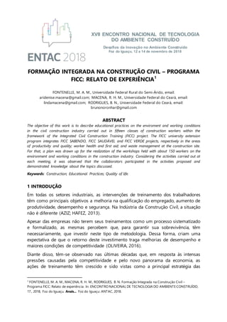XVII ENCONTRO NACIONAL DE TECNOLOGIA
DO AMBIENTE CONSTRUÍDO
Desafios da Inovação no Ambiente Construído
Foz do Iguaçu, 12 a 14 de novembro de 2018
FORMAÇÃO INTEGRADA NA CONSTRUÇÃO CIVIL – PROGRAMA
FICC: RELATO DE EXPERIÊNCIA1
FONTENELLE, M. A. M., Universidade Federal Rural do Semi-Árido, email:
aridenise.macena@gmail.com; MACENA, R. H. M., Universidade Federal do Ceará, email:
lindamacena@gmail.com; RODRIGUES, B. N., Universidade Federal do Ceará, email:
brunonoronhar@gmail.com
ABSTRACT
The objective of this work is to describe educational practices on the enviroment and working conditions
in the civil construction industry carried out in fifteen classes of construction workers within the
framework of the Integrated Civil Construction Training (FICC) project. The FICC university extension
program integrates FICC SABENDO, FICC SAUDÁVEL and FICC VERDE projects, respectively in the areas
of productivity and quality; worker health and first aid; and waste management at the construction site.
For that, a plan was drawn up for the realization of the workshops held with about 150 workers on the
environment and working conditions in the construction industry. Considering the activities carried out at
each meeting, it was observed that the collaborators participated in the activities proposed and
demonstrated knowledge about the topics discussed.
Keywords: Construction; Educational Practices; Quality of life.
1 INTRODUÇÃO
Em todas os setores industriais, as intervenções de treinamento dos trabalhadores
têm como principais objetivos a melhoria na qualificação do empregado, aumento de
produtividade, desempenho e segurança. Na Indústria da Construção Civil, a situação
não é diferente (AZIZ; HAFEZ, 2013).
Apesar das empresas não terem seus treinamentos como um processo sistematizado
e formalizado, as mesmas percebem que, para garantir sua sobrevivência, têm
necessariamente, que investir neste tipo de metodologia. Dessa forma, criam uma
expectativa de que o retorno deste investimento traga melhorias de desempenho e
maiores condições de competitividade (OLIVEIRA, 2016).
Diante disso, têm-se observado nas últimas décadas que, em resposta às intensas
pressões causadas pela competitividade e pelo novo panorama da economia, as
ações de treinamento têm crescido e sido vistas como a principal estratégia das
1
FONTENELLE, M. A. M., MACENA, R. H. M., RODRIGUES, B. N. Formação Integrada na Construção Civil –
Programa FICC: Relato de experiência. In: ENCONTRO NACIONAL DE TECNOLOGIA DO AMBIENTE CONSTRUÍDO,
17., 2018, Foz do Iguaçu. Anais... Foz do Iguaçu: ANTAC, 2018.
 