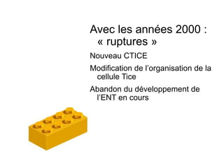 Avec les années 2000 : « ruptures » Nouveau CTICE Modification de l’organisation de la cellule Tice Abandon du développement de l’ENT en cours 