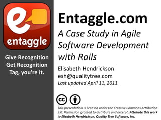 Entaggle.com A Case Study in Agile Software Development with Rails Give Recognition Get Recognition Tag, you’re it. Elisabeth Hendrickson esh@qualitytree.com Last updated April 11, 2011 This presentation is licensed under the Creative Commons Attribution 3.0. Permission granted to distribute and excerpt. Attribute this work to Elisabeth Hendrickson, Quality Tree Software, Inc. 