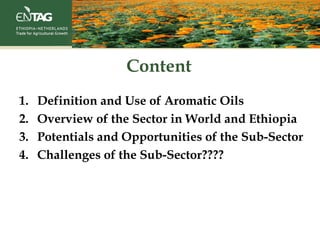 Content
1. Definition and Use of Aromatic Oils
2. Overview of the Sector in World and Ethiopia
3. Potentials and Opportunities of the Sub-Sector
4. Challenges of the Sub-Sector????
 