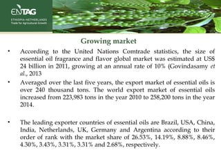 Growing market
• According to the United Nations Comtrade statistics, the size of
essential oil fragrance and flavor global market was estimated at US$
24 billion in 2011, growing at an annual rate of 10% (Govindasamy et
al., 2013
• Averaged over the last five years, the export market of essential oils is
over 240 thousand tons. The world export market of essential oils
increased from 223,983 tons in the year 2010 to 258,200 tons in the year
2014.
• The leading exporter countries of essential oils are Brazil, USA, China,
India, Netherlands, UK, Germany and Argentina according to their
order of rank with the market share of 26.53%, 14.19%, 8.88%, 8.46%,
4.30%, 3.43%, 3.31%, 3.31% and 2.68%, respectively.
 