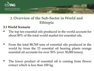2. Overview of the Sub-Sector in World and
Ethiopia
2.1 World Scenario
 The top ten essential oils produced in the world account for
about 80% of the total world market for essential oils.
 From the total 88,769 tons of essential oils produced in the
world by from the 13 essential oil bearing plants orange
essential oil accounts for over 50% (over 30,000 tones).
 The lower product of essential oil is coming from flower
extract which is less than 100 kg.
 