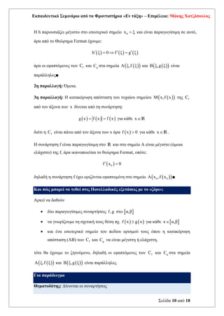 Εκπαιδευτικό Σεμινάριο από τα Φροντιστήρια «Εν τάξη» – Επιμέλεια: Μάκης Χατζόπουλος
Σελίδα 10 από 18
Η h παρουσιάζει μέγιστο στο εσωτερικό σημείο 0
x ξ
= και είναι παραγωγίσιμη σε αυτό,
άρα από το Θεώρημα Fermat έχουμε:
( ) ( ) ( )
h ξ 0 f ξ g ξ
  
=  =
άρα οι εφαπτόμενες των f
C και g
C στα σημεία ( )
( )
A ξ,f ξ και ( )
( )
B ξ,g ξ είναι
παράλληλες■
2η παραλλαγή: Όμοια.
3η παραλλαγή: Η κατακόρυφη απόσταση του τυχαίου σημείου ( )
( )
M x,f x της f
C
από τον άξονα των x δίνεται από τη συνάρτηση:
( ) ( ) ( )
g x f x f x
= = για κάθε xR
διότι η f
C είναι πάνω από τον άξονα των x άρα ( )
f x 0
 για κάθε xR .
Η συνάρτηση f είναι παραγωγίσιμη στο R και στο σημείο Α είναι μέγιστο (όμοια
ελάχιστο) της f, άρα ικανοποιείται το θεώρημα Fermat, οπότε:
( )
0
f x 0
 =
δηλαδή η συνάρτηση f έχει οριζόντια εφαπτομένη στο σημείο ( )
( )
0 0
A x ,f x ■
Και πώς μπορεί να τεθεί στις Πανελλαδικές εξετάσεις με το «ζόρι»;
Αρκεί να δοθούν
• δύο παραγωγίσιμες συναρτήσεις f,g στο  
α,β
• να γνωρίζουμε τη σχετική τους θέση πχ. ( ) ( )
f x g x
 για κάθε  
x α,β

• και ένα εσωτερικό σημείο του πεδίου ορισμού τους όπου η κατακόρυφη
απόσταση (ΑΒ) των f
C και g
C να είναι μέγιστη ή ελάχιστη,
τότε θα έχουμε το ζητούμενο, δηλαδή οι εφαπτόμενες των f
C και g
C στα σημεία
( )
( )
A ξ,f ξ και ( )
( )
B ξ,g ξ είναι παράλληλες.
Για παράδειγμα
Θεματοδότης: Δίνονται οι συναρτήσεις
 