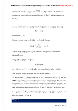 Εκπαιδευτικό Σεμινάριο από τα Φροντιστήρια «Εν τάξη» – Επιμέλεια: Μάκης Χατζόπουλος
Σελίδα 12 από 18
διότι ln x 0
 για κάθε ( )
x 0,1
 και 2
x 1 x 0
+ −  για κάθε xR (η απόδειξη
επαφίεται για τον αναγνώστη), άρα στο διάστημα  
0,1 η f
C βρίσκεται υψηλότερα
από τη g
C .
β) Λόγω του προηγούμενου ερωτήματος θα αναζητούμε τις λύσεις της εξίσωσης
( ) ( )
f x g x
=
στο διάστημα ( )
1,+ .
Θέτουμε τη συνάρτηση: ( ) ( ) ( )
h x f x g x , x 1
= −  . Έχουμε,
( )
2
2
x x 1
h x ln x 1
x 1
− +
 = − −
+
Για κάθε ( )
x 1,
 + ισχύει ( )
h x 0
  , οπότε η h είναι γνησίως φθίνουσα στο
διάστημα  )
1,+ .
Επίσης, η h συνεχής στο  
1,e και
( ) ( )
h 1 h e 0

άρα η εξίσωση ( ) ( ) ( )
h x 0 f x g x
=  = έχει μια τουλάχιστον ρίζα στο ( )
1,e .
Όμως η h είναι γνησίως φθίνουσα, άρα η ρίζα είναι μοναδική.
γ) i. Η συνάρτηση ( ) ( )
f x g x
− είναι συνεχής στο κλειστό διάστημα  
0
0,x , άρα από
Θ.Μ.Ε.Τ παρουσιάζει μια μέγιστη (προφανώς και μια ελάχιστη) τιμή. Αποδεικνύεται
ότι η μέγιστη τιμή δεν είναι στα άκρα του διαστήματος, οπότε υπάρχει ( )
0
ξ 0,x
 στο
οποίο η κατακόρυφη απόσταση μεταξύ των f
C και g
C παίρνει τη μεγαλύτερη τιμή.
ii) Εφαρμόζουμε το Θεώρημα Fermat για τη συνάρτηση ( ) ( )
f x g x
− με μέγιστο στο
εσωτερικό σημείο ( )
0
ξ 0,x
 ■
Άσκηση 5η
 