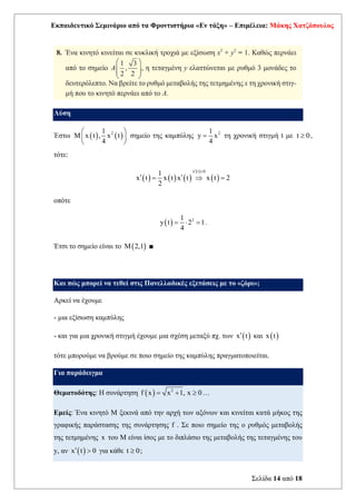 Εκπαιδευτικό Σεμινάριο από τα Φροντιστήρια «Εν τάξη» – Επιμέλεια: Μάκης Χατζόπουλος
Σελίδα 14 από 18
Λύση
Έστω ( ) ( )
2
1
M x t , x t
4
 
 
 
σημείο της καμπύλης 2
1
y x
4
= τη χρονική στιγμή t με t 0
 ,
τότε:
( ) ( ) ( )
( )
( )
x t 0
1
x t x t x t x t 2
2
 
 
=  =
οπότε
( ) 2
1
y t 2 1
4
=  = .
Έτσι το σημείο είναι το ( )
M 2,1 ■
Και πώς μπορεί να τεθεί στις Πανελλαδικές εξετάσεις με το «ζόρι»;
Αρκεί να έχουμε
- μια εξίσωση καμπύλης
- και για μια χρονική στιγμή έχουμε μια σχέση μεταξύ πχ. των ( )
x t
 και ( )
x t
τότε μπορούμε να βρούμε σε ποιο σημείο της καμπύλης πραγματοποιείται.
Για παράδειγμα
Θεματοδότης: Η συνάρτηση ( ) 2
f x x 1, x 0
= +  …
Εμείς: Ένα κινητό Μ ξεκινά από την αρχή των αξόνων και κινείται κατά μήκος της
γραφικής παράστασης της συνάρτησης f . Σε ποιο σημείο της ο ρυθμός μεταβολής
της τετμημένης x του Μ είναι ίσος με το διπλάσιο της μεταβολής της τεταγμένης του
y, αν ( )
x t 0
  για κάθε t 0
 ;
 
