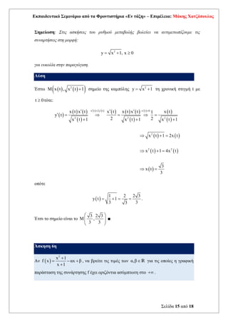Εκπαιδευτικό Σεμινάριο από τα Φροντιστήρια «Εν τάξη» – Επιμέλεια: Μάκης Χατζόπουλος
Σελίδα 15 από 18
Σημείωση: Στις ασκήσεις του ρυθμού μεταβολής βολεύει να αντιμετωπίζουμε τις
συναρτήσεις στη μορφή:
2
y x 1, x 0
= + 
για ευκολία στην παραγώγιση.
Λύση
Έστω ( ) ( )
( )
2
M x t , x t 1
+ σημείο της καμπύλης 2
y x 1
= + τη χρονική στιγμή t με
t 0
 τότε:
( )
( ) ( )
( )
( ) ( ) ( ) ( ) ( )
( )
( ) ( )
( )
( ) ( )
( ) ( )
( )
x t 2y t x t 0
2 2 2
2
2 2
x t x t x t x t x t x t
1
y t
2 2
x t 1 x t 1 x t 1
x t 1 2x t
x t 1 4x t
3
x t
3
  
= 
  
 =  =  =
+ + +
 + =
 + =
 =
οπότε
( )
1 2 2 3
y t 1
3 3
3
= + = = .
Έτσι το σημείο είναι το
3 2 3
M ,
3 3
 
 
 
 
■
Άσκηση 6η
Αν ( )
2
x 1
f x αx β
x 1
+
= − +
+
, να βρείτε τις τιμές των α,βR για τις οποίες η γραφική
παράσταση της συνάρτησης f έχει οριζόντια ασύμπτωτη στο + .
 