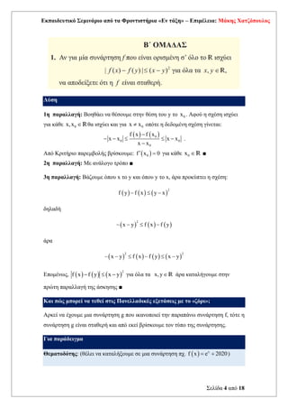 Εκπαιδευτικό Σεμινάριο από τα Φροντιστήρια «Εν τάξη» – Επιμέλεια: Μάκης Χατζόπουλος
Σελίδα 4 από 18
Λύση
1η παραλλαγή: Βοηθάει να θέσουμε στην θέση του y το 0
x . Αφού η σχέση ισχύει
για κάθε 0
x,x Rθα ισχύει και για 0
x x
 οπότε η δεδομένη σχέση γίνεται:
( ) ( )
0
0 0
0
f x f x
x x x x
x x
−
− −   −
−
.
Από Κριτήριο παρεμβολής βρίσκουμε: ( )
0
f x 0
 = για κάθε 0
x R ■
2η παραλλαγή: Με ανάλογο τρόπο ■
3η παραλλαγή: Βάζουμε όπου x το y και όπου y το x, άρα προκύπτει η σχέση:
( ) ( ) ( )
2
f y f x y x
−  −
δηλαδή
( ) ( ) ( )
2
x y f x f y
− −  −
άρα
( ) ( ) ( ) ( )
2 2
x y f x f y x y
− −  −  −
Επομένως, ( ) ( ) ( )
2
f x f y x y
−  − για όλα τα x, yR άρα καταλήγουμε στην
πρώτη παραλλαγή της άσκησης ■
Και πώς μπορεί να τεθεί στις Πανελλαδικές εξετάσεις με το «ζόρι»;
Αρκεί να έχουμε μια συνάρτηση g που ικανοποιεί την παραπάνω συνάρτηση f, τότε η
συνάρτηση g είναι σταθερή και από εκεί βρίσκουμε τον τύπο της συνάρτησης.
Για παράδειγμα
Θεματοδότης: (θέλει να καταλήξουμε σε μια συνάρτηση πχ. ( ) x
f x e 2020
= + )
 