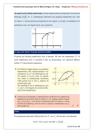 Εκπαιδευτικό Σεμινάριο από τα Φροντιστήρια «Εν τάξη» – Επιμέλεια: Μάκης Χατζόπουλος
Σελίδα 9 από 18
3η παραλλαγή (ειδική περίπτωση): Δίνεται παραγωγίσιμη συνάρτηση f στο κλειστό
διάστημα  
α,β . Αν η κατακόρυφη απόσταση της γραφικής παράσταση της f από
τον άξονα x γίνεται μέγιστη (ή ελάχιστη) σε ένα σημείο ( )
ξ α,β
 , να αποδείξετε ότι
εφαπτόμενη της, στο σημείο αυτό, είναι οριζόντια.
Σε ξέρω από κάπου; Έχουμε ξανασυναντηθεί;
Η πρώτη και δεύτερη παραλλαγή είναι η άσκηση Β5 από την παράγραφο 2.7. Η
τρίτη παραλλαγή είναι η ερώτηση 8 από τις Κατανόησης του σχολικού βιβλίου
σελίδα 177 όπως βλέπετε παρακάτω:
Λύση
Η κατακόρυφη απόσταση (ΑΒ) μεταξύ των f
C και g
C δίνεται από τη συνάρτηση
( ) ( ) ( )
h x f x g x
= − για κάθε  
x α,β
 .
 