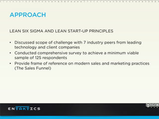 APPROACH
LEAN SIX SIGMA AND LEAN START-UP PRINCIPLES
Discussed scope of challenge with 7 industry peers from leading
technology and client companies
Conducted comprehensive survey to achieve a minimum viable
sample of 125 respondents
Provide frame of reference on modern sales and marketing practices
(The Sales Funnel)
 