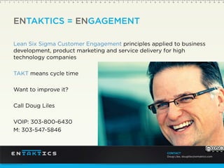 ENTAKTICS = ENGAGEMENT
Lean Six Sigma Customer Engagement principles applied to business
development, product marketing and service delivery for high
technology companies
TAKT means cycle time
Want to improve it?
Call Doug Liles
VOIP: 303-800-6430
M: 303-547-5846
CONTACT
Doug Liles, dougliles@entaktics.com
 